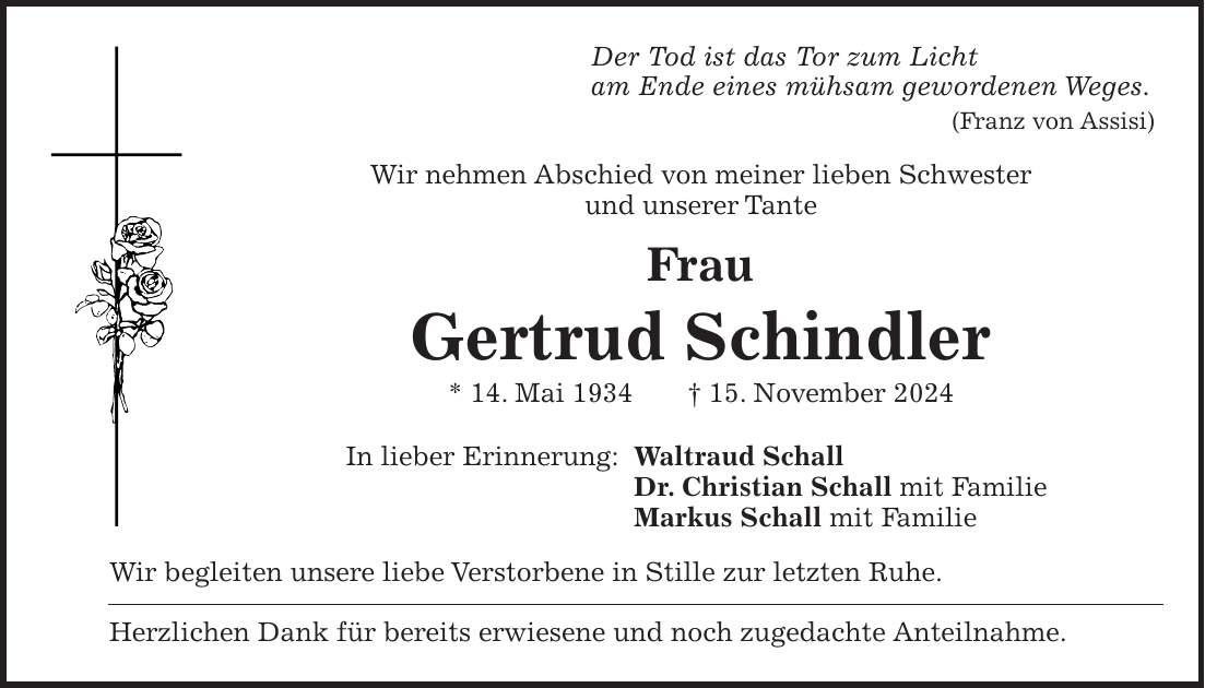 Der Tod ist das Tor zum Licht am Ende eines mühsam gewordenen Weges. (Franz von Assisi) Wir nehmen Abschied von meiner lieben Schwester und unserer Tante Frau Gertrud Schindler * 14. Mai 1934 + 15. November 2024 In lieber Erinnerung: Waltraud Schall Dr. Christian Schall mit Familie Markus Schall mit Familie Wir begleiten unsere liebe Verstorbene in Stille zur letzten Ruhe. Herzlichen Dank für bereits erwiesene und noch zugedachte Anteilnahme.