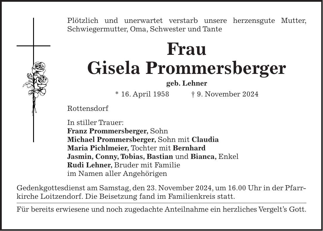 Plötzlich und unerwartet verstarb unsere herzensgute Mutter, Schwieger­mutter, Oma, Schwester und Tante Frau Gisela Prommersberger geb. Lehner * 16. April 1958 + 9. November 2024 Rottensdorf In stiller Trauer: Franz Prommersberger, Sohn Michael Prommersberger, Sohn mit Claudia Maria Pichlmeier, Tochter mit Bernhard Jasmin, Conny, Tobias, Bastian und Bianca, Enkel Rudi Lehner, Bruder mit Familie im Namen aller Angehörigen Gedenkgottesdienst am Samstag, den 23. November 2024, um 16.00 Uhr in der Pfarrkirche Loitzendorf. Die Beisetzung fand im Familienkreis statt. Für bereits erwiesene und noch zugedachte Anteilnahme ein herzliches Vergelt's Gott.