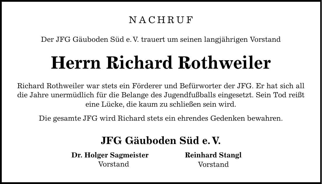 NACHRUFDer JFG Gäuboden Süd e. V. trauert um seinen langjährigen VorstandHerrn Richard RothweilerRichard Rothweiler war stets ein Förderer und Befürworter der JFG. Er hat sich all die Jahre unermüdlich für die Belange des Jugendfußballs eingesetzt. Sein Tod reißt eine Lücke, die kaum zu schließen sein wird.Die gesamte JFG wird Richard stets ein ehrendes Gedenken bewahren.JFG Gäuboden Süd e. V.Dr. Holger Sagmeister Vorstand Reinhard StanglVorstand