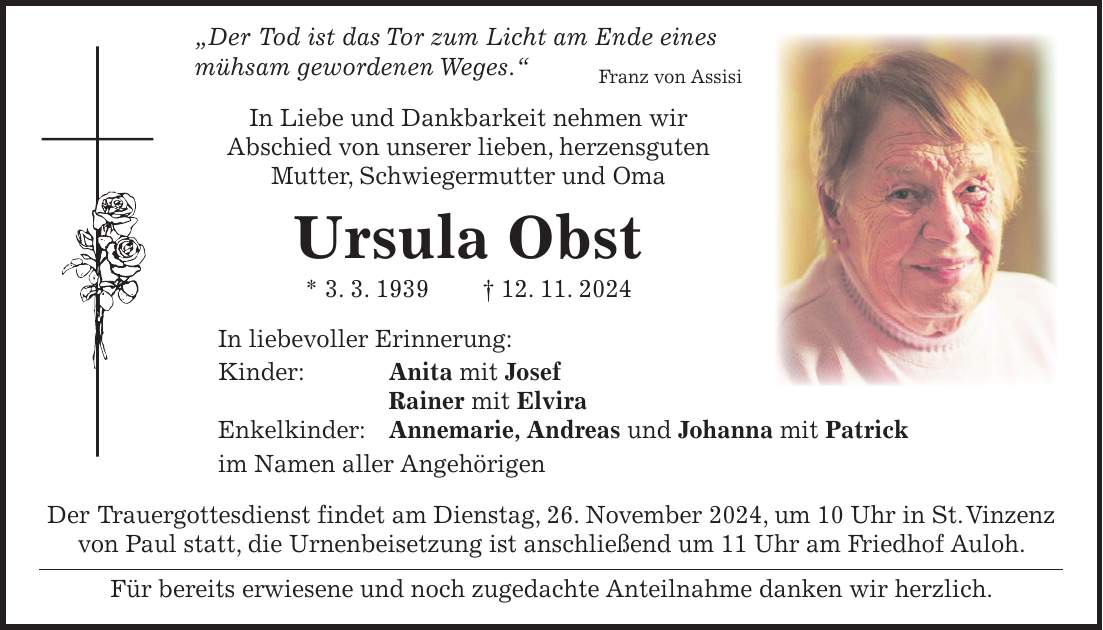  'Der Tod ist das Tor zum Licht am Ende eines mühsam gewordenen Weges.' Franz von Assisi In Liebe und Dankbarkeit nehmen wir Abschied von unserer lieben, herzensguten Mutter, Schwiegermutter und Oma Ursula Obst * 3. 3. 1939 + 12. 11. 2024 In liebevoller Erinnerung: Kinder: Anita mit Josef Rainer mit Elvira Enkelkinder: Annemarie, Andreas und Johanna mit Patrick im Namen aller Angehörigen Der Trauergottesdienst findet am Dienstag, 26. November 2024, um 10 Uhr in St. Vinzenz von Paul statt, die Urnenbeisetzung ist anschließend um 11 Uhr am Friedhof Auloh. Für bereits erwiesene und noch zugedachte Anteilnahme danken wir herzlich.