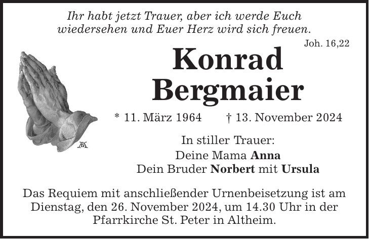  Ihr habt jetzt Trauer, aber ich werde Euch wiedersehen und Euer Herz wird sich freuen. Joh. 16,22 Konrad Bergmaier * 11. März 1964 + 13. November 2024 In stiller Trauer: Deine Mama Anna Dein Bruder Norbert mit Ursula Das Requiem mit anschließender Urnenbeisetzung ist am Dienstag, den 26. November 2024, um 14.30 Uhr in der Pfarrkirche St. Peter in Altheim.