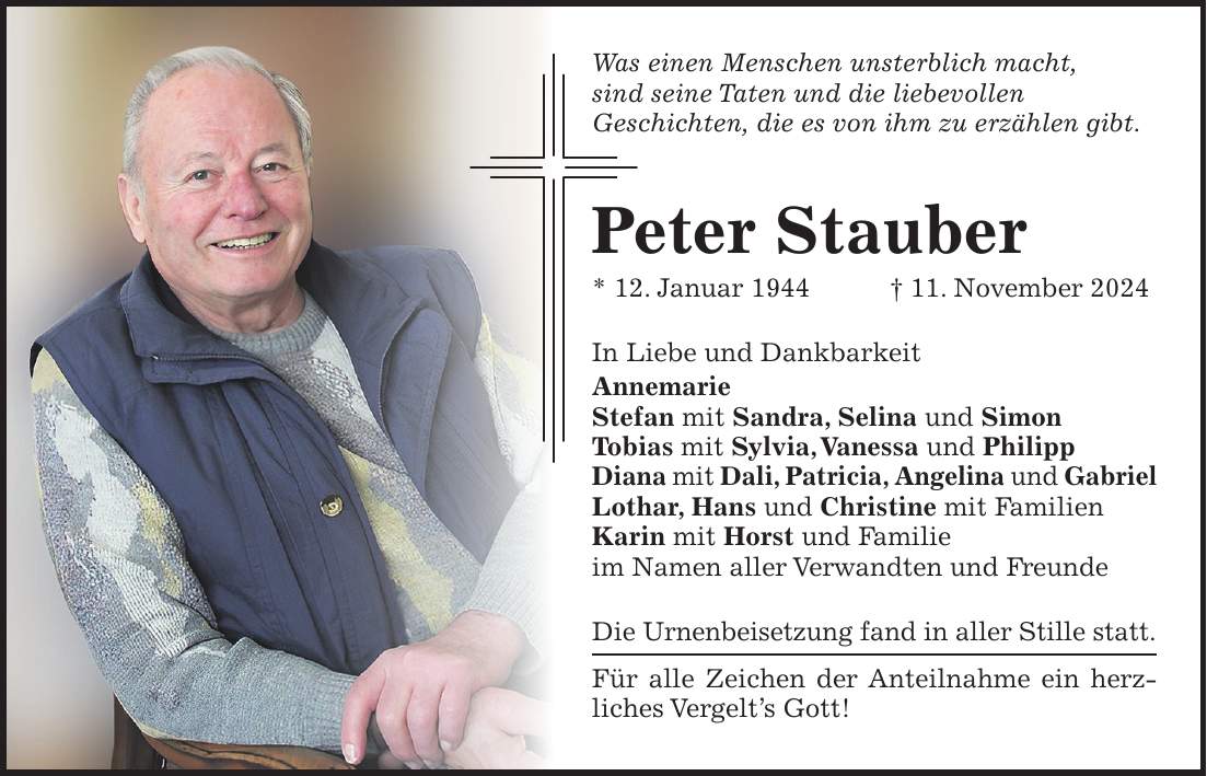 Was einen Menschen unsterblich macht, sind seine Taten und die liebevollen Geschichten, die es von ihm zu erzählen gibt. Peter Stauber * 12. Januar 1944 + 11. November 2024 In Liebe und Dankbarkeit Annemarie Stefan mit Sandra, Selina und Simon Tobias mit Sylvia, Vanessa und Philipp Diana mit Dali, Patricia, Angelina und Gabriel Lothar, Hans und Christine mit Familien Karin mit Horst und Familie im Namen aller Verwandten und Freunde Die Urnenbeisetzung fand in aller Stille statt. Für alle Zeichen der Anteilnahme ein herzliches Vergelt's Gott!