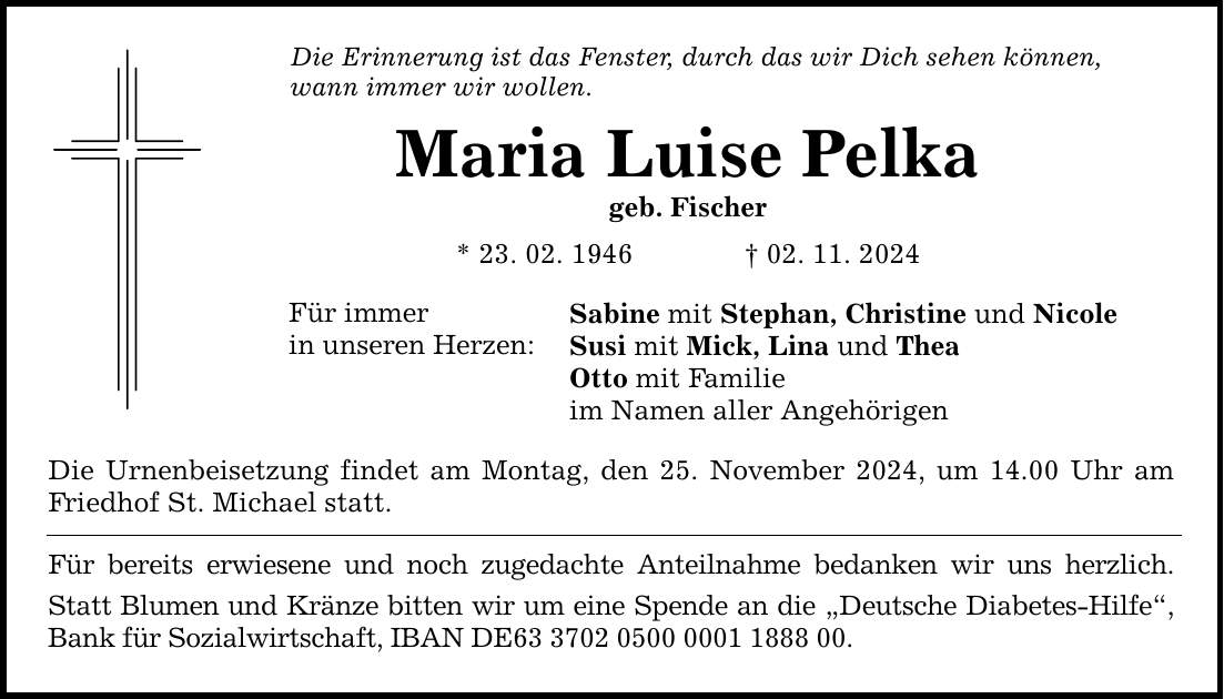 Die Erinnerung ist das Fenster, durch das wir Dich sehen können, wann immer wir wollen. Maria Luise Pelka geb. Fischer * 23. 02. 1946 _ 02. 11. 2024 Für immer in unseren Herzen: Sabine mit Stephan, Christine und Nicole Susi mit Mick, Lina und Thea Otto mit Familie im Namen aller Angehörigen Die Urnenbeisetzung findet am Montag, den 25. November 2024, um 14.00 Uhr am Friedhof St. Michael statt. Für bereits erwiesene und noch zugedachte Anteilnahme bedanken wir uns herzlich. Statt Blumen und Kränze bitten wir um eine Spende an die 