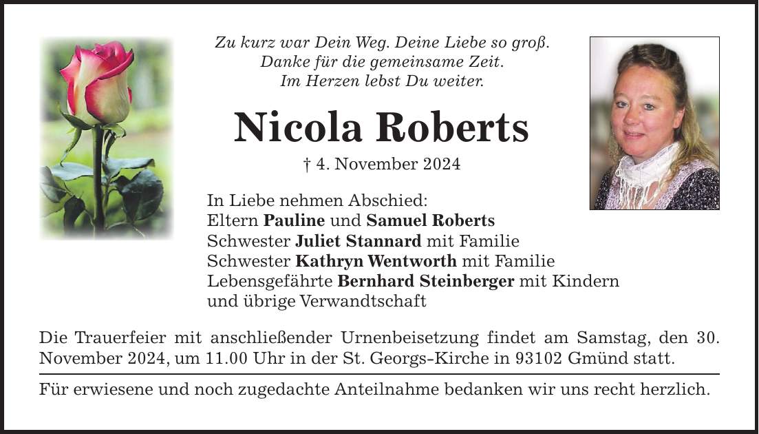 Zu kurz war Dein Weg. Deine Liebe so groß. Danke für die gemeinsame Zeit. Im Herzen lebst Du weiter. Nicola Roberts + 4. November 2024 In Liebe nehmen Abschied: Eltern Pauline und Samuel Roberts Schwester Juliet Stannard mit Familie Schwester Kathryn Wentworth mit Familie Lebensgefährte Bernhard Steinberger mit Kindern und übrige Verwandtschaft Die Trauerfeier mit anschließender Urnenbeisetzung findet am Samstag, den 30. November 2024, um 11.00 Uhr in der St. Georgs-Kirche in 93102 Gmünd statt. Für erwiesene und noch zugedachte Anteilnahme bedanken wir uns recht herzlich.