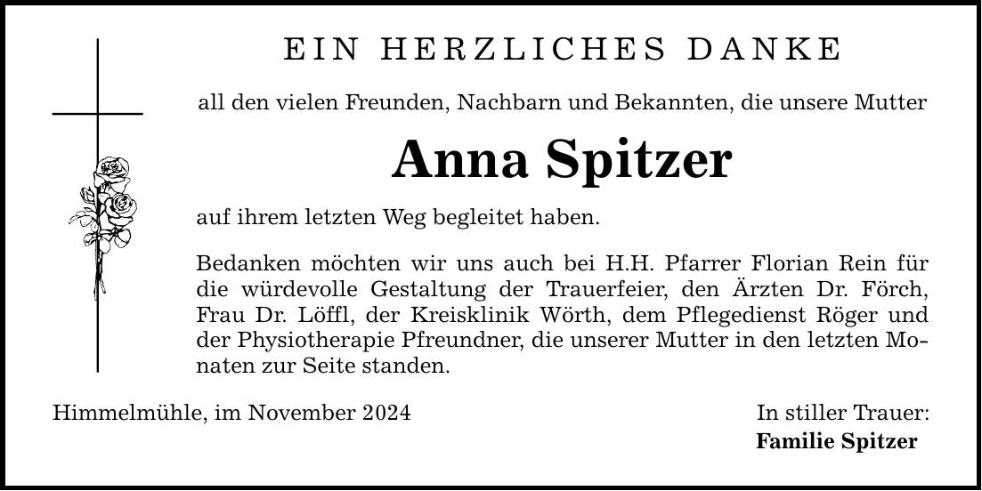 EIN HERZLICHES DANKEall den vielen Freunden, Nachbarn und Bekannten, die unsere MutterAnna Spitzerauf ihrem letzten Weg begleitet haben. Bedanken möchten wir uns auch bei H.H. Pfarrer Florian Rein für die würdevolle Gestaltung der Trauerfeier, den Ärzten Dr. Förch, Frau Dr. Löffl, der Kreisklinik Wörth, dem Pflegedienst Röger und der Physiotherapie Pfreundner, die unserer Mutter in den letzten Monaten zur Seite standen. Himmelmühle, im November 2024In stiller Trauer:Familie Spitzer