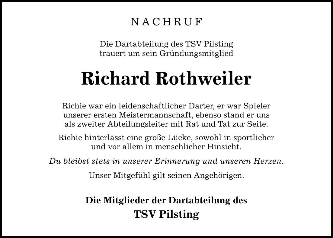 NACHRUF Die Dartabteilung des TSV Pilsting trauert um sein Gründungsmitglied Richard Rothweiler Richie war ein leidenschaftlicher Darter, er war Spieler unserer ersten Meistermannschaft, ebenso stand er uns als zweiter Abteilungsleiter mit Rat und Tat zur Seite. Richie hinterlässt eine große Lücke, sowohl in sportlicher und vor allem in menschlicher Hinsicht. Du bleibst stets in unserer Erinnerung und unseren Herzen. Unser Mitgefühl gilt seinen Angehörigen. Die Mitglieder der Dartabteilung des TSV Pilsting