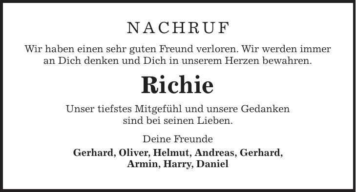 NACHRUF Wir haben einen sehr guten Freund verloren. Wir werden immer an Dich denken und Dich in unserem Herzen bewahren. Richie Unser tiefstes Mitgefühl und unsere Gedanken sind bei seinen Lieben. Deine Freunde Gerhard, Oliver, Helmut, Andreas, Gerhard, Armin, Harry, Daniel