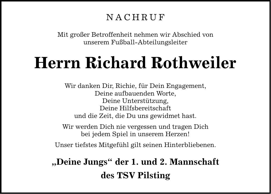 NACHRUF Mit großer Betroffenheit nehmen wir Abschied von unserem Fußball-Abteilungsleiter Herrn Richard Rothweiler Wir danken Dir, Richie, für Dein Engagement, Deine aufbauenden Worte, Deine Unterstützung, Deine Hilfsbereitschaft und die Zeit, die Du uns gewidmet hast. Wir werden Dich nie vergessen und tragen Dich bei jedem Spiel in unserem Herzen! Unser tiefstes Mitgefühl gilt seinen Hinterbliebenen. 