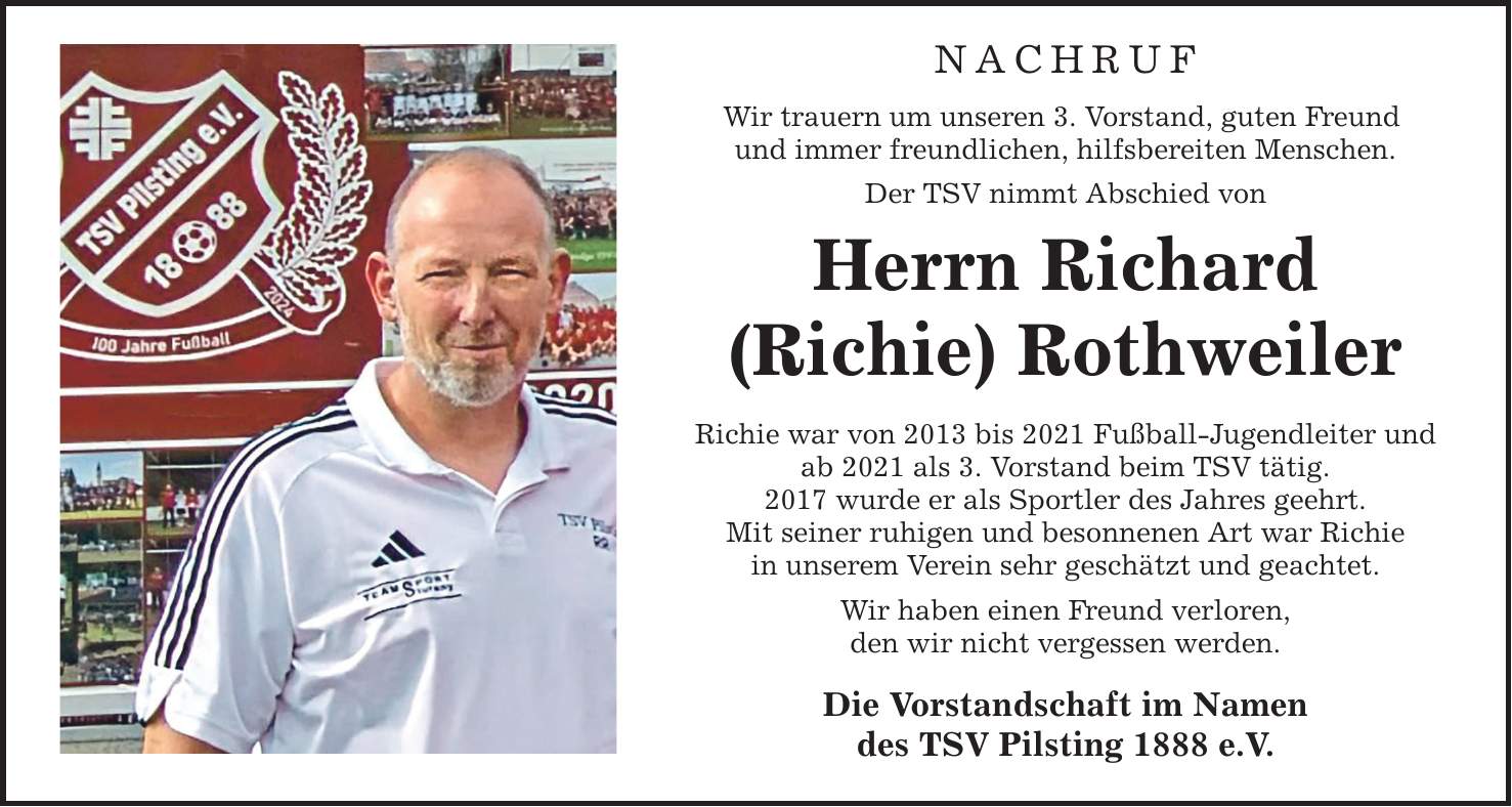 NACHRUF Wir trauern um unseren 3. Vorstand, guten Freund und immer freundlichen, hilfsbereiten Menschen. Der TSV nimmt Abschied von Herrn Richard (Richie) Rothweiler Richie war von 2013 bis 2021 Fußball-Jugendleiter und ab 2021 als 3. Vorstand beim TSV tätig. 2017 wurde er als Sportler des Jahres geehrt. Mit seiner ruhigen und besonnenen Art war Richie in unserem Verein sehr geschätzt und geachtet. Wir haben einen Freund verloren, den wir nicht vergessen werden. Die Vorstandschaft im Namen des TSV Pilsting 1888 e.V.