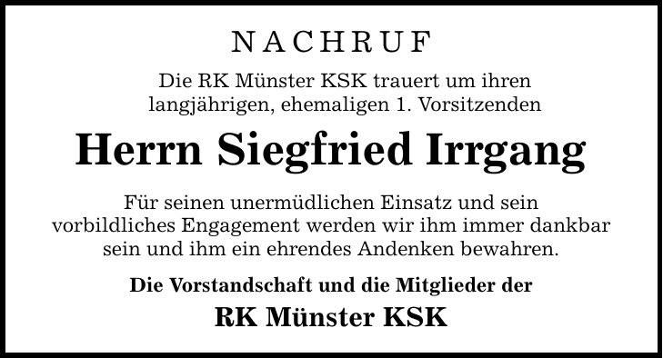 Nachruf Die RK Münster KSK trauert um ihren langjährigen, ehemaligen 1. Vorsitzenden Herrn Siegfried Irrgang Für seinen unermüdlichen Einsatz und sein vorbildliches Engagement werden wir ihm immer dankbar sein und ihm ein ehrendes Andenken bewahren. Die Vorstandschaft und die Mitglieder der RK Münster KSK