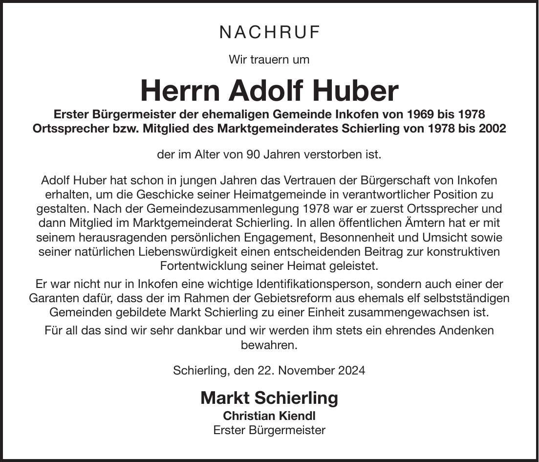 Nachruf Wir trauern um Herrn Adolf Huber Erster Bürgermeister der ehemaligen Gemeinde Inkofen von 1969 bis 1978 Ortssprecher bzw. Mitglied des Marktgemeinderates Schierling von 1978 bis 2002 der im Alter von 90 Jahren verstorben ist. Adolf Huber hat schon in jungen Jahren das Vertrauen der Bürgerschaft von Inkofen erhalten, um die Geschicke seiner Heimatgemeinde in verantwortlicher Position zu gestalten. Nach der Gemeindezusammenlegung 1978 war er zuerst Ortssprecher und dann Mitglied im Marktgemeinderat Schierling. In allen öffentlichen Ämtern hat er mit seinem herausragenden persönlichen Engagement, Besonnenheit und Umsicht sowie seiner natürlichen Liebenswürdigkeit einen entscheidenden Beitrag zur konstruktiven Fortentwicklung seiner Heimat geleistet. Er war nicht nur in Inkofen eine wichtige Identifikationsperson, sondern auch einer der Garanten dafür, dass der im Rahmen der Gebietsreform aus ehemals elf selbstständigen Gemeinden gebildete Markt Schierling zu einer Einheit zusammengewachsen ist. Für all das sind wir sehr dankbar und wir werden ihm stets ein ehrendes Andenken bewahren. Schierling, den 22. November 2024 Markt Schierling Christian Kiendl Erster Bürgermeister