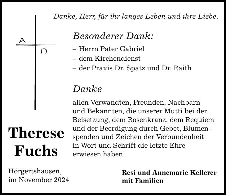 Therese Fuchs Hörgertshausen, im November 2024 Danke, Herr, für ihr langes Leben und ihre Liebe. Besonderer Dank: - Herrn Pater Gabriel - dem Kirchendienst - der Praxis Dr. Spatz und Dr. Raith Danke allen Verwandten, Freunden, Nachbarn und Bekannten, die unserer Mutti bei der Beisetzung, dem Rosenkranz, dem Requiem und der Beerdigung durch Gebet, Blumenspenden und Zeichen der Verbundenheit in Wort und Schrift die letzte Ehre erwiesen haben. Resi und Annemarie Kellerer mit Familien