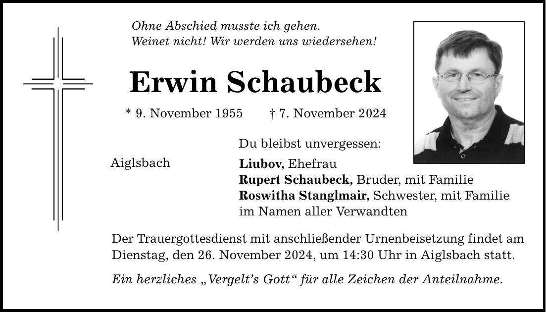 Ohne Abschied musste ich gehen. Weinet nicht! Wir werden uns wiedersehen! Erwin Schaubeck * 9. November 1955 _ 7. November 2024 Aiglsbach Du bleibst unvergessen: Liubov, Ehefrau Rupert Schaubeck, Bruder, mit Familie Roswitha Stanglmair, Schwester, mit Familie im Namen aller Verwandten Der Trauergottesdienst mit anschließender Urnenbeisetzung findet am Dienstag, den 26. November 2024, um 14:30 Uhr in Aiglsbach statt. Ein herzliches 