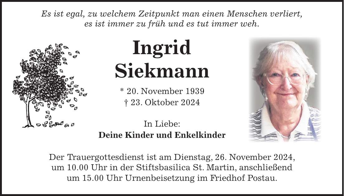  Es ist egal, zu welchem Zeitpunkt man einen Menschen verliert, es ist immer zu früh und es tut immer weh. Ingrid Siekmann * 20. November 1939 + 23. Oktober 2024 In Liebe: Deine Kinder und Enkelkinder Der Trauergottesdienst ist am Dienstag, 26. November 2024, um 10.00 Uhr in der Stiftsbasilica St. Martin, anschließend um 15.00 Uhr Urnenbeisetzung im Friedhof Postau.