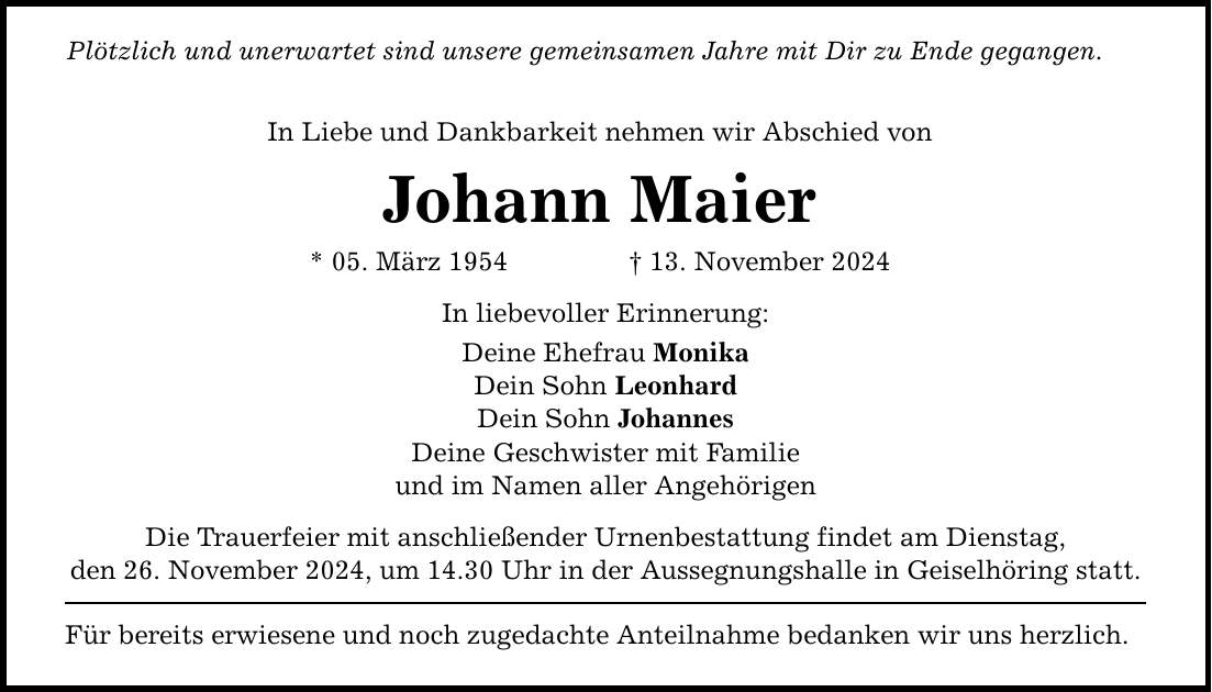 Plötzlich und unerwartet sind unsere gemeinsamen Jahre mit Dir zu Ende gegangen. In Liebe und Dankbarkeit nehmen wir Abschied von Johann Maier * 05. März 1954 _ 13. November 2024 In liebevoller Erinnerung: Deine Ehefrau Monika Dein Sohn Leonhard Dein Sohn Johannes Deine Geschwister mit Familie und im Namen aller Angehörigen Die Trauerfeier mit anschließender Urnenbestattung findet am Dienstag, den 26. November 2024, um 14.30 Uhr in der Aussegnungshalle in Geiselhöring statt. Für bereits erwiesene und noch zugedachte Anteilnahme bedanken wir uns herzlich.