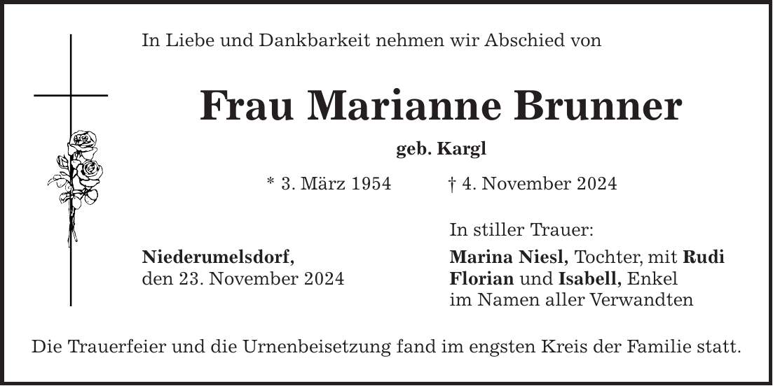 In Liebe und Dankbarkeit nehmen wir Abschied von Frau Marianne Brunner geb. Kargl * 3. März 1954 + 4. November 2024 In stiller Trauer: Niederumelsdorf, Marina Niesl, Tochter, mit Rudi den 23. November 2024 Florian und Isabell, Enkel im Namen aller Verwandten Die Trauerfeier und die Urnenbeisetzung fand im engsten Kreis der Familie statt.