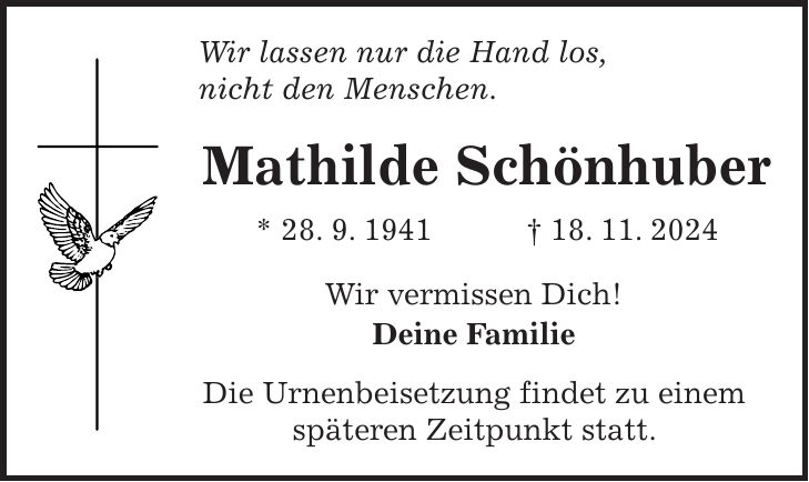 Wir lassen nur die Hand los, nicht den Menschen. Mathilde Schönhuber * 28. 9. 1941 + 18. 11. 2024 Wir vermissen Dich! Deine Familie Die Urnenbeisetzung findet zu einem späteren Zeitpunkt statt.