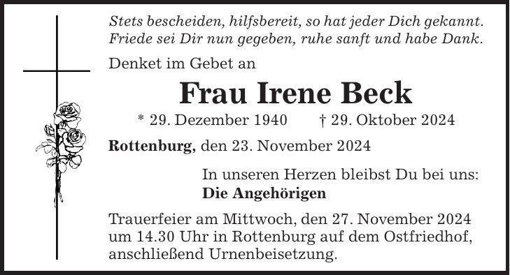 Stets bescheiden, hilfsbereit, so hat jeder Dich gekannt. Friede sei Dir nun gegeben, ruhe sanft und habe Dank. Denket im Gebet an Frau Irene Beck * 29. Dezember 1940 + 29. Oktober 2024 Rottenburg, den 23. November 2024 In unseren Herzen bleibst Du bei uns: Die Angehörigen Trauerfeier am Mittwoch, den 27. November 2024 um 14.30 Uhr in Rottenburg auf dem Ostfriedhof, anschließend Urnenbeisetzung.