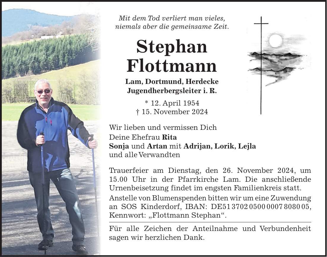 Mit dem Tod verliert man vieles, niemals aber die gemeinsame Zeit. Stephan Flottmann Lam, Dortmund, Herdecke Jugendherbergsleiter i. R. * 12. April 1954 + 15. November 2024 Wir lieben und vermissen Dich Deine Ehefrau Rita Sonja und Artan mit Adrijan, Lorik, Lejla und alle Verwandten Trauerfeier am Dienstag, den 26. November 2024, um 15.00 Uhr in der Pfarrkirche Lam. Die anschließende Urnenbeisetzung findet im engsten Familienkreis statt. Anstelle von Blumenspenden bitten wir um eine Zuwendung an SOS Kinderdorf, IBAN: DE***, Kennwort: 'Flottmann Stephan'. Für alle Zeichen der Anteilnahme und Verbundenheit sagen wir herzlichen Dank.