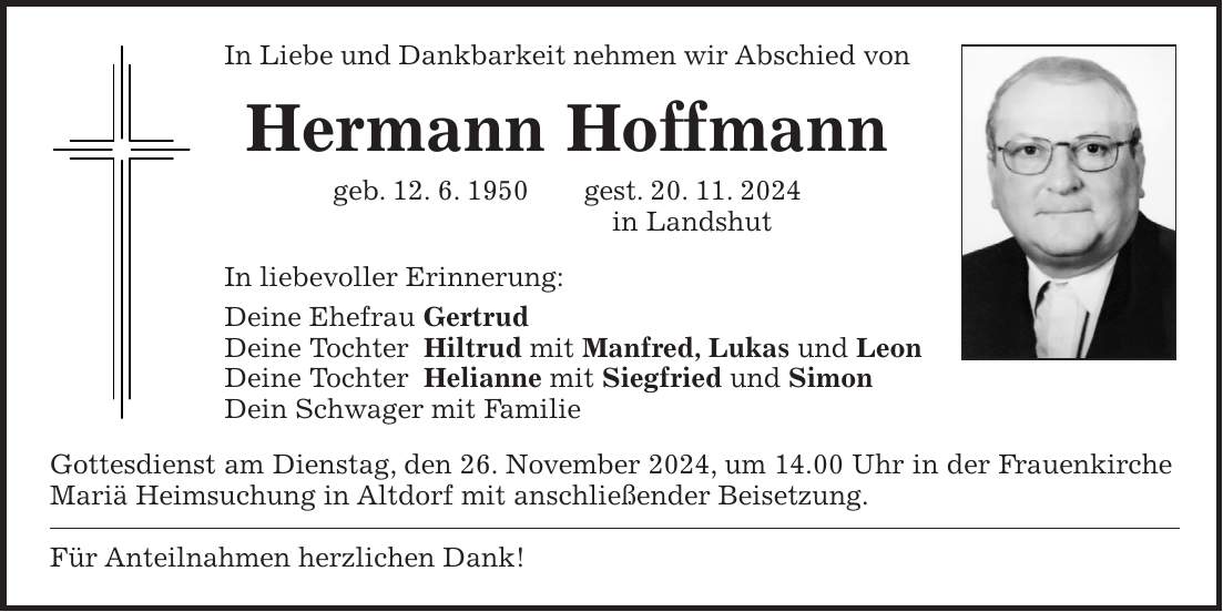 In Liebe und Dankbarkeit nehmen wir Abschied von Hermann Hoffmann geb. 12. 6. 1950 gest. 20. 11. 2024 in Landshut In liebevoller Erinnerung: Deine Ehefrau Gertrud Deine Tochter Hiltrud mit Manfred, Lukas und Leon Deine Tochter Helianne mit Siegfried und Simon Dein Schwager mit Familie Gottesdienst am Dienstag, den 26. November 2024, um 14.00 Uhr in der Frauenkirche Mariä Heimsuchung in Altdorf mit anschließender Beisetzung. Für Anteilnahmen herzlichen Dank!