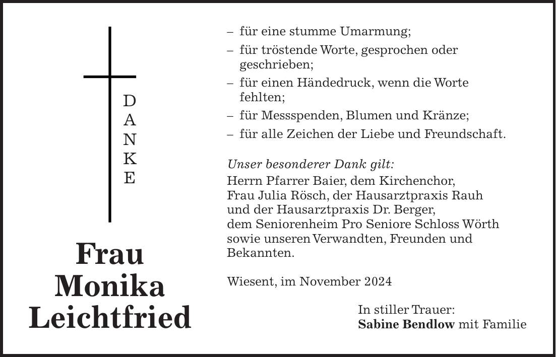 - für eine stumme Umarmung; - für tröstende Worte, gesprochen oder geschrieben; - für einen Händedruck, wenn die Worte fehlten; - für Messspenden, Blumen und Kränze; - für alle Zeichen der Liebe und Freundschaft. Unser besonderer Dank gilt: Herrn Pfarrer Baier, dem Kirchenchor, Frau Julia Rösch, der Hausarztpraxis Rauh und der Hausarztpraxis Dr. Berger, dem Seniorenheim Pro Seniore Schloss Wörth sowie unseren Verwandten, Freunden und Bekannten. Wiesent, im November 2024 In stiller Trauer: Sabine Bendlow mit Familie Frau Monika LeichtfriedD A N K E