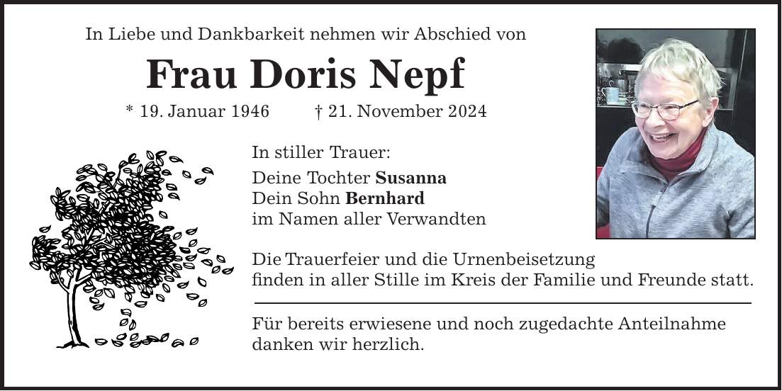 In Liebe und Dankbarkeit nehmen wir Abschied von Frau Doris Nepf * 19. Januar 1946 + 21. November 2024 In stiller Trauer: Deine Tochter Susanna Dein Sohn Bernhard im Namen aller Verwandten Die Trauerfeier und die Urnenbeisetzung finden in aller Stille im Kreis der Familie und Freunde statt. Für bereits erwiesene und noch zugedachte Anteilnahme danken wir herzlich.