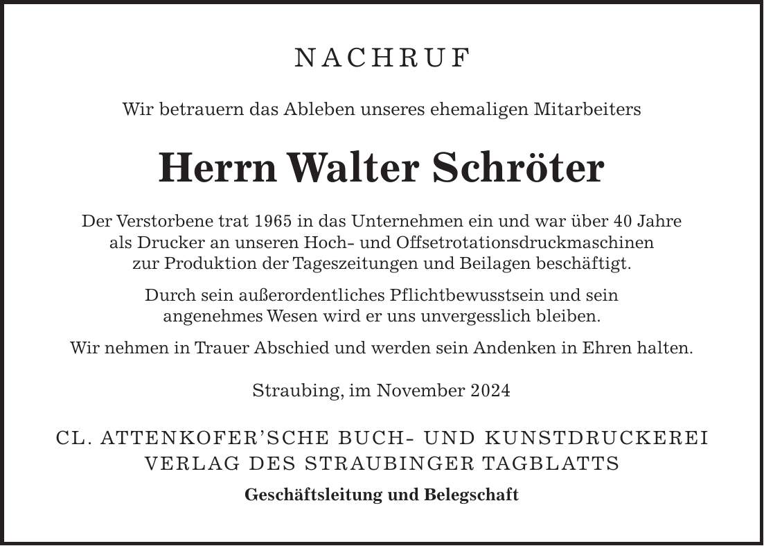 Nachruf Wir betrauern das Ableben unseres ehemaligen Mitarbeiters Herrn Walter Schröter Der Verstorbene trat 1965 in das Unternehmen ein und war über 40 Jahre als Drucker an unseren Hoch- und Offsetrotationsdruckmaschinen zur Produktion der Tageszeitungen und Beilagen beschäftigt. Durch sein außerordentliches Pflichtbewusstsein und sein angenehmes Wesen wird er uns unvergesslich bleiben. Wir nehmen in Trauer Abschied und werden sein Andenken in Ehren halten. Straubing, im November 2024 Cl. Attenkofer'sche Buch- und Kunstdruckerei Verlag des Straubinger Tagblatts Geschäftsleitung und Belegschaft