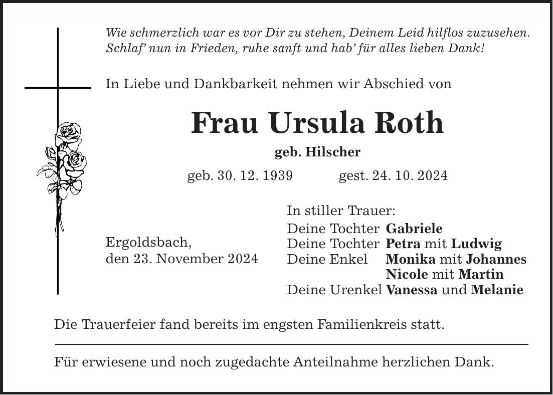 Wie schmerzlich war es vor Dir zu stehen, Deinem Leid hilflos zuzusehen. Schlaf' nun in Frieden, ruhe sanft und hab' für alles lieben Dank! In Liebe und Dankbarkeit nehmen wir Abschied von Frau Ursula Roth geb. Hilscher geb. 30. 12. 1939 gest. 24. 10. 2024 In stiller Trauer: Deine Tochter Gabriele Deine Tochter Petra mit Ludwig Deine Enkel Monika mit Johannes Nicole mit Martin Deine Urenkel Vanessa und Melanie Die Trauerfeier fand bereits im engsten Familienkreis statt. Für erwiesene und noch zugedachte Anteilnahme herzlichen Dank.Ergoldsbach, den 23. November 2024