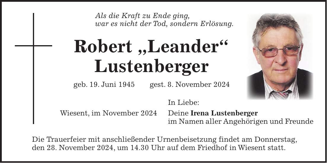 Als die Kraft zu Ende ging, war es nicht der Tod, sondern Erlösung. Robert 'Leander' Lustenberger geb. 19. Juni 1945 gest. 8. November 2024 In Liebe: Wiesent, im November 2024 Deine Irena Lustenberger im Namen aller Angehörigen und Freunde Die Trauerfeier mit anschließender Urnenbeisetzung findet am Donnerstag, den 28. November 2024, um 14.30 Uhr auf dem Friedhof in Wiesent statt. 