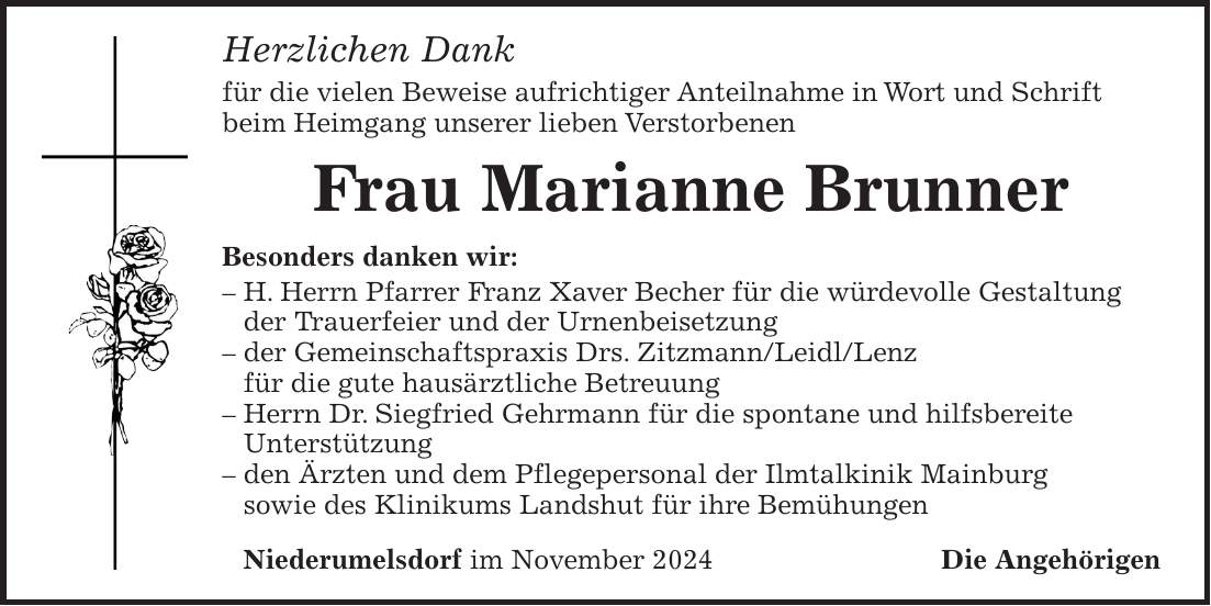 Herzlichen Dank für die vielen Beweise aufrichtiger Anteilnahme in Wort und Schrift beim Heimgang unserer lieben Verstorbenen Frau Marianne Brunner Besonders danken wir: - H. Herrn Pfarrer Franz Xaver Becher für die würdevolle Gestaltung der Trauerfeier und der Urnenbeisetzung - der Gemeinschaftspraxis Drs. Zitzmann/Leidl/Lenz für die gute hausärztliche Betreuung - Herrn Dr. Siegfried Gehrmann für die spontane und hilfsbereite Unterstützung - den Ärzten und dem Pflegepersonal der Ilmtalkinik Mainburg sowie des Klinikums Landshut für ihre Bemühungen Niederumelsdorf im November 2024Die Angehörigen