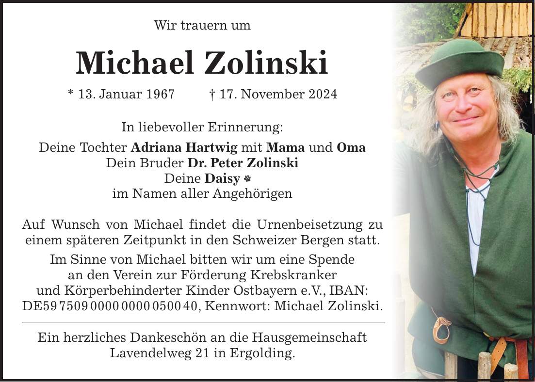  Wir trauern um Michael Zolinski * 13. Januar 1967 + 17. November 2024 In liebevoller Erinnerung: Deine Tochter Adriana Hartwig mit Mama und Oma Dein Bruder Dr. Peter Zolinski Deine Daisy im Namen aller Angehörigen Auf Wunsch von Michael findet die Urnenbeisetzung zu einem späteren Zeitpunkt in den Schweizer Bergen statt. Im Sinne von Michael bitten wir um eine Spende an den Verein zur Förderung Krebskranker und Körperbehinderter Kinder Ostbayern e.V., IBAN: DE***, Kennwort: Michael Zolinski. Ein herzliches Dankeschön an die Hausgemeinschaft Lavendelweg 21 in Ergolding.