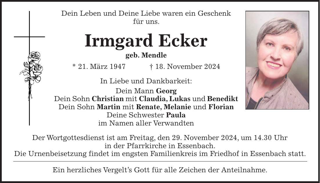 Dein Leben und Deine Liebe waren ein Geschenk für uns. Irmgard Ecker geb. Mendle * 21. März 1947 + 18. November 2024 In Liebe und Dankbarkeit: Dein Mann Georg Dein Sohn Christian mit Claudia, Lukas und Benedikt Dein Sohn Martin mit Renate, Melanie und Florian Deine Schwester Paula im Namen aller Verwandten Der Wortgottesdienst ist am Freitag, den 29. November 2024, um 14.30 Uhr in der Pfarrkirche in Essenbach. Die Urnenbeisetzung findet im engsten Familienkreis im Friedhof in Essenbach statt. Ein herzliches Vergelt's Gott für alle Zeichen der Anteilnahme.