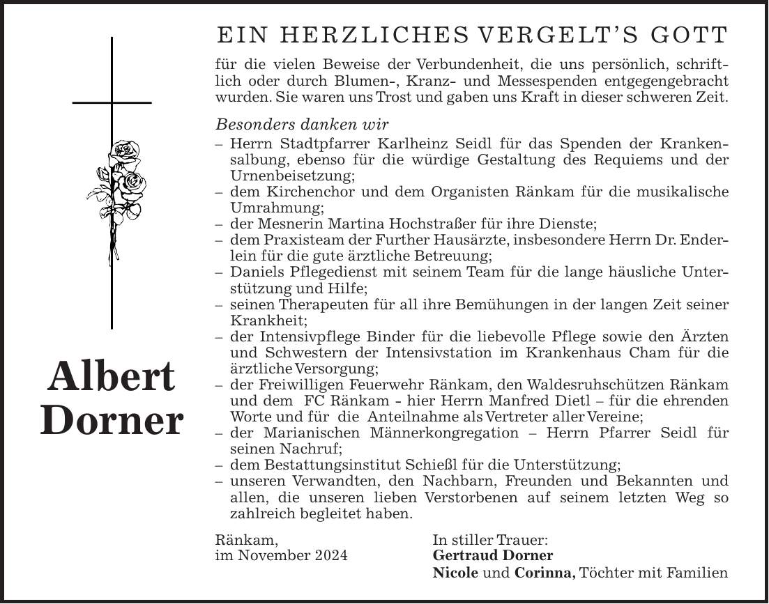 Ein herzliches Vergelt's Gott für die vielen Beweise der Verbundenheit, die uns persönlich, schriftlich oder durch Blumen-, Kranz- und Messespenden entgegengebracht wurden. Sie waren uns Trost und gaben uns Kraft in dieser schweren Zeit. Besonders danken wir - Herrn Stadtpfarrer Karlheinz Seidl für das Spenden der Kranken­salbung, ebenso für die würdige Gestaltung des Requiems und der Urnenbeisetzung; - dem Kirchenchor und dem Organisten Ränkam für die musikalische Umrahmung; - der Mesnerin Martina Hochstraßer für ihre Dienste; - dem Praxisteam der Further Hausärzte, insbesondere Herrn Dr. Enderlein für die gute ärztliche Betreuung; - Daniels Pflegedienst mit seinem Team für die lange häusliche Unterstützung und Hilfe; - seinen Therapeuten für all ihre Bemühungen in der langen Zeit seiner Krankheit; - der Intensivpflege Binder für die liebevolle Pflege sowie den Ärzten und Schwestern der Intensivstation im Krankenhaus Cham für die ärztliche Versorgung; - der Freiwilligen Feuerwehr Ränkam, den Waldesruhschützen Ränkam und dem FC Ränkam - hier Herrn Manfred Dietl - für die ehrenden Worte und für die Anteilnahme als Vertreter aller Vereine; - der Marianischen Männerkongregation - Herrn Pfarrer Seidl für seinen Nachruf; - dem Bestattungsinstitut Schießl für die Unterstützung; - unseren Verwandten, den Nachbarn, Freunden und Bekannten und allen, die unseren lieben Verstorbenen auf seinem letzten Weg so zahlreich begleitet haben. Ränkam, In stiller Trauer: im November 2024 Gertraud Dorner Nicole und Corinna, Töchter mit FamilienAlbert Dorner