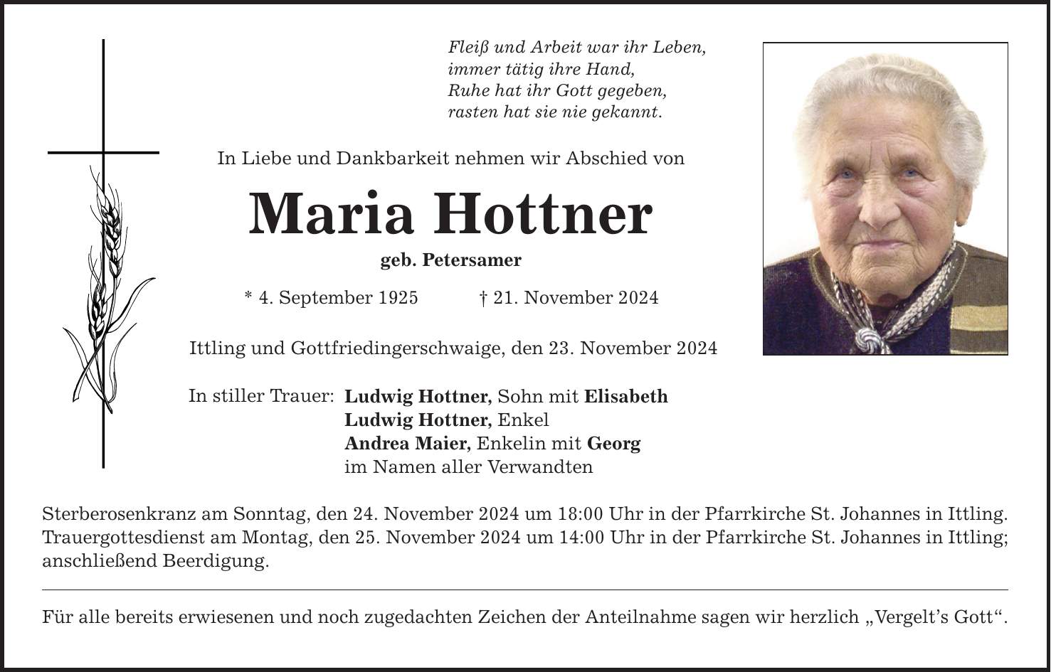 Fleiß und Arbeit war ihr Leben, immer tätig ihre Hand, Ruhe hat ihr Gott gegeben, rasten hat sie nie gekannt. In Liebe und Dankbarkeit nehmen wir Abschied von Maria Hottner geb. Petersamer * 4. September 1925 _ 21. November 2024 Ittling und Gottfriedingerschwaige, den 23. November 2024 In stiller Trauer: Ludwig Hottner, Sohn mit Elisabeth Ludwig Hottner, Enkel Andrea Maier, Enkelin mit Georg im Namen aller Verwandten Sterberosenkranz am Sonntag, den 24. November 2024 um 18:00 Uhr in der Pfarrkirche St. Johannes in Ittling. Trauergottesdienst am Montag, den 25. November 2024 um 14:00 Uhr in der Pfarrkirche St. Johannes in Ittling; anschließend Beerdigung. Für alle bereits erwiesenen und noch zugedachten Zeichen der Anteilnahme sagen wir herzlich 