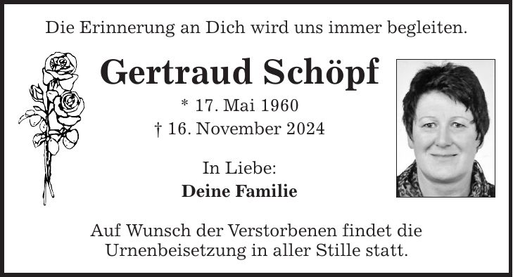 Die Erinnerung an Dich wird uns immer begleiten. Gertraud Schöpf * 17. Mai 1960 + 16. November 2024 In Liebe: Deine Familie Auf Wunsch der Verstorbenen findet die Urnenbeisetzung in aller Stille statt.