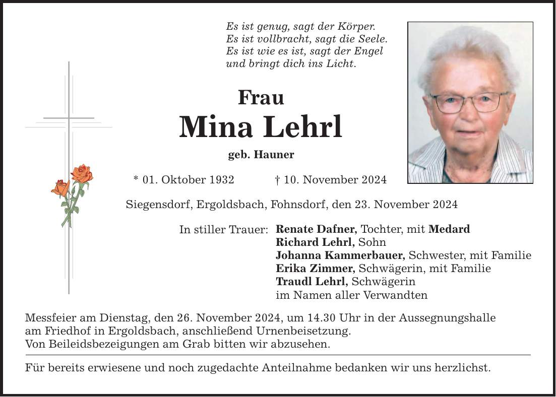 Es ist genug, sagt der Körper. Es ist vollbracht, sagt die Seele. Es ist wie es ist, sagt der Engel und bringt dich ins Licht. Frau Mina Lehrl geb. Hauner * 01. Oktober 1932 _ 10. November 2024 Siegensdorf, Ergoldsbach, Fohnsdorf, den 23. November 2024 In stiller Trauer: Messfeier am Dienstag, den 26. November 2024, um 14.30 Uhr in der Aussegnungshalle am Friedhof in Ergoldsbach, anschließend Urnenbeisetzung. Von Beileidsbezeigungen am Grab bitten wir abzusehen. Renate Dafner, Tochter, mit Medard Richard Lehrl, Sohn Johanna Kammerbauer, Schwester, mit Familie Erika Zimmer, Schwägerin, mit Familie Traudl Lehrl, Schwägerin im Namen aller Verwandten Für bereits erwiesene und noch zugedachte Anteilnahme bedanken wir uns herzlichst.