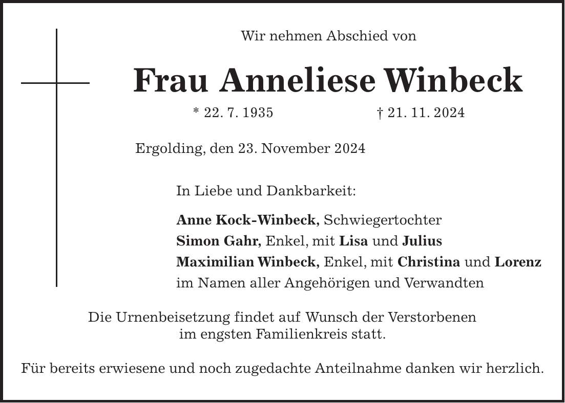 Wir nehmen Abschied von Frau Anneliese Winbeck * 22. 7. 1935 + 21. 11. 2024 Ergolding, den 23. November 2024 In Liebe und Dankbarkeit: Anne Kock-Winbeck, Schwiegertochter Simon Gahr, Enkel, mit Lisa und Julius Maximilian Winbeck, Enkel, mit Christina und Lorenz im Namen aller Angehörigen und Verwandten Die Urnenbeisetzung findet auf Wunsch der Verstorbenen im engsten Familienkreis statt. Für bereits erwiesene und noch zugedachte Anteilnahme danken wir herzlich.