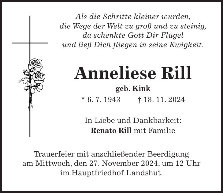  Als die Schritte kleiner wurden, die Wege der Welt zu groß und zu steinig, da schenkte Gott Dir Flügel und ließ Dich fliegen in seine Ewigkeit. Anneliese Rill geb. Kink * 6. 7. 1943 + 18. 11. 2024 In Liebe und Dankbarkeit: Renato Rill mit Familie Trauerfeier mit anschließender Beerdigung am Mittwoch, den 27. November 2024, um 12 Uhr im Hauptfriedhof Landshut.