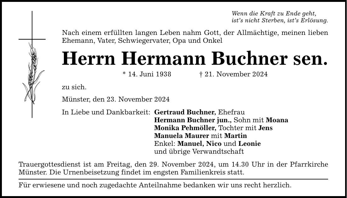 Wenn die Kraft zu Ende geht, ist's nicht Sterben, ist's Erlösung. Nach einem erfüllten langen Leben nahm Gott, der Allmächtige, meinen lieben Ehemann, Vater, Schwiegervater, Opa und Onkel Herrn Hermann Buchner sen. * 14. Juni 1938 _ 21. November 2024 zu sich. Münster, den 23. November 2024 In Liebe und Dankbarkeit: Gertraud Buchner, Ehefrau Hermann Buchner jun., Sohn mit Moana Monika Pehmöller, Tochter mit Jens Manuela Maurer mit Martin Enkel: Manuel, Nico und Leonie und übrige Verwandtschaft Trauergottesdienst ist am Freitag, den 29. November 2024, um 14.30 Uhr in der Pfarrkirche Münster. Die Urnenbeisetzung findet im engsten Familienkreis statt. Für erwiesene und noch zugedachte Anteilnahme bedanken wir uns recht herzlich.