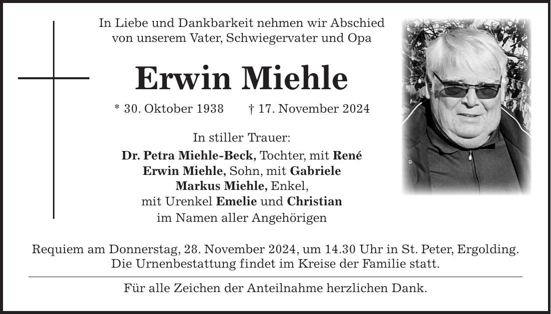  In Liebe und Dankbarkeit nehmen wir Abschied von unserem Vater, Schwiegervater und Opa Erwin Miehle * 30. Oktober 1938 + 17. November 2024 In stiller Trauer: Dr. Petra Miehle-Beck, Tochter, mit René Erwin Miehle, Sohn, mit Gabriele Markus Miehle, Enkel, mit Urenkel Emelie und Christian im Namen aller Angehörigen Requiem am Donnerstag, 28. November 2024, um 14.30 Uhr in St. Peter, Ergolding. Die Urnenbestattung findet im Kreise der Familie statt. Für alle Zeichen der Anteilnahme herzlichen Dank.