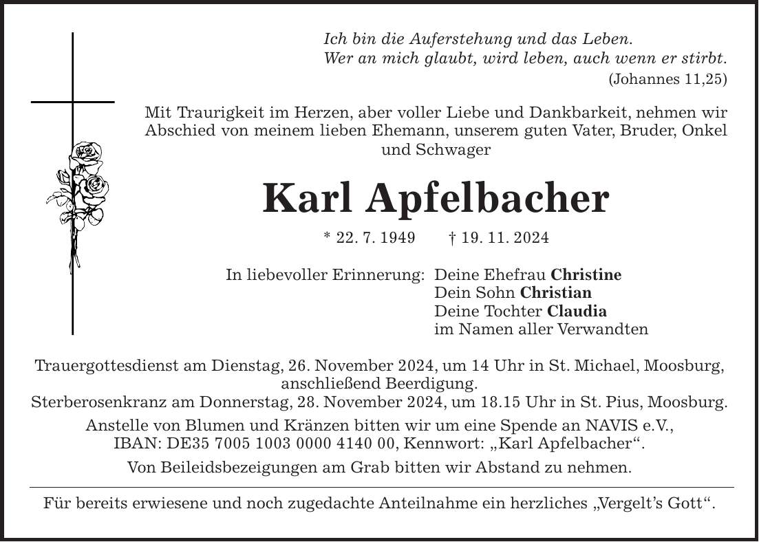 Ich bin die Auferstehung und das Leben. Wer an mich glaubt, wird leben, auch wenn er stirbt. (Johannes 11,25) Mit Traurigkeit im Herzen, aber voller Liebe und Dankbarkeit, nehmen wir Abschied von meinem lieben Ehemann, unserem guten Vater, Bruder, Onkel und Schwager Karl Apfelbacher * 22. 7. 1949 + 19. 11. 2024 In liebevoller Erinnerung: Deine Ehefrau Christine Dein Sohn Christian Deine Tochter Claudia im Namen aller Verwandten Trauergottesdienst am Dienstag, 26. November 2024, um 14 Uhr in St. Michael, Moosburg, anschließend Beerdigung. Sterberosenkranz am Donnerstag, 28. November 2024, um 18.15 Uhr in St. Pius, Moosburg. Anstelle von Blumen und Kränzen bitten wir um eine Spende an NAVIS e.V., IBAN: DE***, Kennwort: 'Karl Apfelbacher'. Von Beileidsbezeigungen am Grab bitten wir Abstand zu nehmen. Für bereits erwiesene und noch zugedachte Anteilnahme ein herzliches 'Vergelt's Gott'.