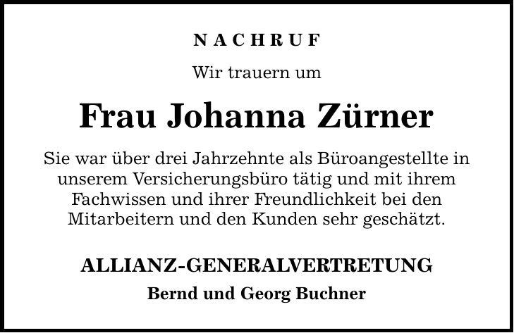 NACHRUF Wir trauern um Frau Johanna Zürner Sie war über drei Jahrzehnte als Büroangestellte in unserem Versicherungsbüro tätig und mit ihrem Fachwissen und ihrer Freundlichkeit bei den Mitarbeitern und den Kunden sehr geschätzt. ALLIANZ-GENERALVERTRETUNG Bernd und Georg Buchner