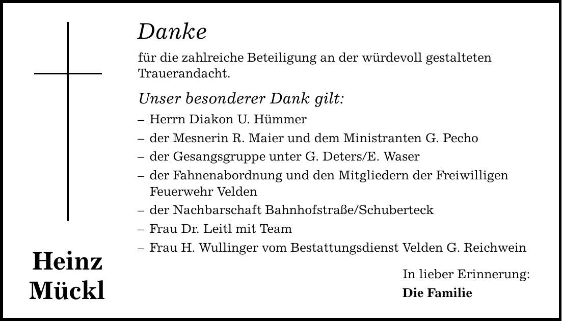 Heinz Mückl Danke für die zahlreiche Beteiligung an der würdevoll gestalteten Trauerandacht. Unser besonderer Dank gilt: - Herrn Diakon U. Hümmer - der Mesnerin R. Maier und dem Ministranten G. Pecho - der Gesangsgruppe unter G. Deters/E. Waser - der Fahnenabordnung und den Mitgliedern der Freiwilligen Feuerwehr Velden - der Nachbarschaft Bahnhofstraße/Schuberteck - Frau Dr. Leitl mit Team - Frau H. Wullinger vom Bestattungsdienst Velden G. Reichwein In lieber Erinnerung: Die Familie