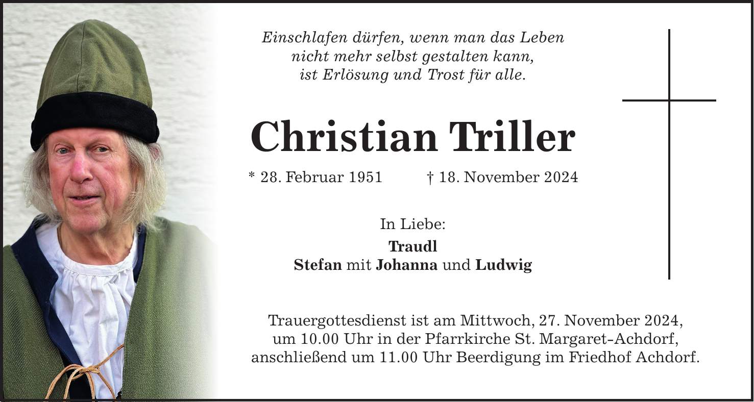  Einschlafen dürfen, wenn man das Leben nicht mehr selbst gestalten kann, ist Erlösung und Trost für alle. Christian Triller * 28. Februar 1951 + 18. November 2024 In Liebe: Traudl Stefan mit Johanna und Ludwig Trauergottesdienst ist am Mittwoch, 27. November 2024, um 10.00 Uhr in der Pfarrkirche St. Margaret-Achdorf, anschließend um 11.00 Uhr Beerdigung im Friedhof Achdorf.