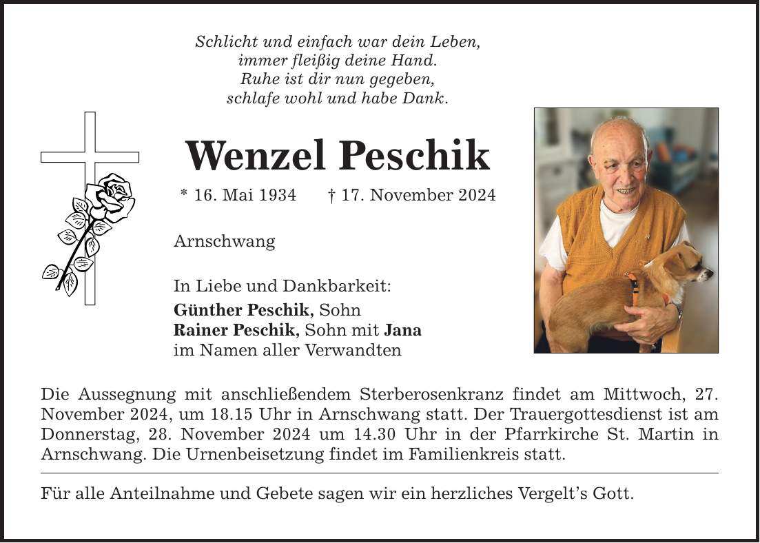 Schlicht und einfach war dein Leben,immer fleißig deine Hand.Ruhe ist dir nun gegeben,schlafe wohl und habe Dank.Wenzel Peschik* 16. Mai 1934 _ 17. November 2024ArnschwangIn Liebe und Dankbarkeit:Günther Peschik, SohnRainer Peschik, Sohn mit Janaim Namen aller VerwandtenDie Aussegnung mit anschließendem Sterberosenkranz findet am Mittwoch, 27. November 2024, um 18.15 Uhr in Arnschwang statt. Der Trauergottesdienst ist am Donnerstag, 28. November 2024 um 14.30 Uhr in der Pfarrkirche St. Martin in Arnschwang. Die Urnenbeisetzung findet im Familienkreis statt. Für alle Anteilnahme und Gebete sagen wir ein herzliches Vergelt's Gott.