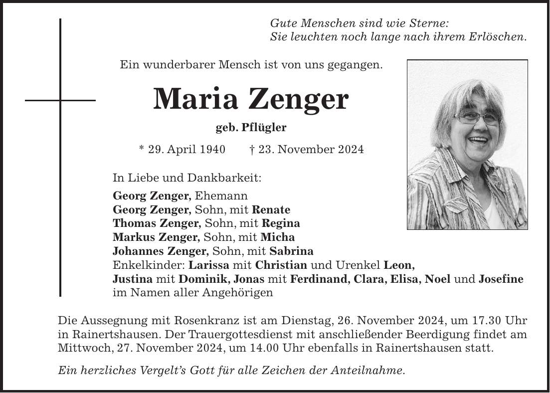 Gute Menschen sind wie Sterne: Sie leuchten noch lange nach ihrem Erlöschen. Ein wunderbarer Mensch ist von uns gegangen. Maria Zenger geb. Pflügler * 29. April 1940 + 23. November 2024 In Liebe und Dankbarkeit: Georg Zenger, Ehemann Georg Zenger, Sohn, mit Renate Thomas Zenger, Sohn, mit Regina Markus Zenger, Sohn, mit Micha Johannes Zenger, Sohn, mit Sabrina Enkelkinder: Larissa mit Christian und Urenkel Leon, Justina mit Dominik, Jonas mit Ferdinand, Clara, Elisa, Noel und Josefine im Namen aller Angehörigen Die Aussegnung mit Rosenkranz ist am Dienstag, 26. November 2024, um 17.30 Uhr in Rainertshausen. Der Trauergottesdienst mit anschließender Beerdigung findet am Mittwoch, 27. November 2024, um 14.00 Uhr ebenfalls in Rainertshausen statt. Ein herzliches Vergelt's Gott für alle Zeichen der Anteilnahme.