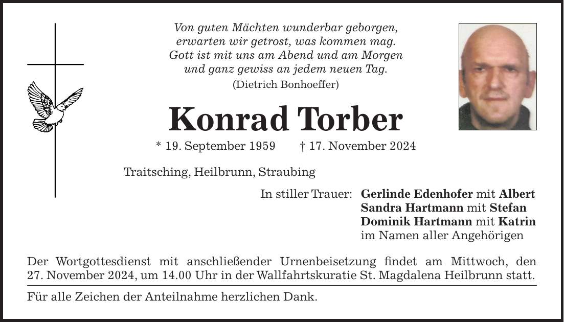 Von guten Mächten wunderbar geborgen, erwarten wir getrost, was kommen mag. Gott ist mit uns am Abend und am Morgen und ganz gewiss an jedem neuen Tag. (Dietrich Bonhoeffer) Konrad Torber * 19. September 1959 + 17. November 2024 Traitsching, Heilbrunn, Straubing In stiller Trauer: Gerlinde Edenhofer mit Albert Sandra Hartmann mit Stefan Dominik Hartmann mit Katrin im Namen aller Angehörigen Der Wortgottesdienst mit anschließender Urnenbeisetzung findet am Mittwoch, den 27. November 2024, um 14.00 Uhr in der Wallfahrtskuratie St. Magdalena Heilbrunn statt. Für alle Zeichen der Anteilnahme herzlichen Dank.