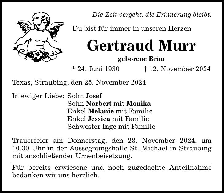 Die Zeit vergeht, die Erinnerung bleibt. Du bist für immer in unseren Herzen Gertraud Murr geborene Bräu * 24. Juni 1930 _ 12. November 2024 Texas, Straubing, den 25. November 2024 In ewiger Liebe: Sohn Josef Sohn Norbert mit Monika Enkel Melanie mit Familie Enkel Jessica mit Familie Schwester Inge mit Familie Trauerfeier am Donnerstag, den 28. November 2024, um 10.30 Uhr in der Aussegnungshalle St. Michael in Straubing mit anschließender Urnenbeisetzung. Für bereits erwiesene und noch zugedachte Anteilnahme bedanken wir uns herzlich.