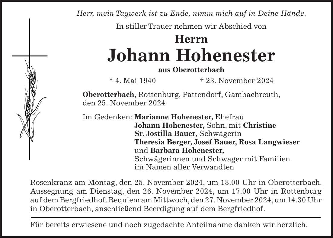 Herr, mein Tagwerk ist zu Ende, nimm mich auf in Deine Hände. In stiller Trauer nehmen wir Abschied von Herrn Johann Hohenester aus Oberotterbach * 4. Mai 1940 + 23. November 2024 Oberotterbach, Rottenburg, Pattendorf, Gambachreuth, den 25. November 2024 Im Gedenken: Marianne Hohenester, Ehefrau Johann Hohenester, Sohn, mit Christine Sr. Jostilla Bauer, Schwägerin Theresia Berger, Josef Bauer, Rosa Langwieser und Barbara Hohenester, Schwägerinnen und Schwager mit Familien im Namen aller Verwandten Rosenkranz am Montag, den 25. November 2024, um 18.00 Uhr in Oberotterbach. Aussegnung am Dienstag, den 26. November 2024, um 17.00 Uhr in Rottenburg auf dem Bergfriedhof. Requiem am Mittwoch, den 27. November 2024, um 14.30 Uhr in Oberotterbach, anschließend Beerdigung auf dem Bergfriedhof. Für bereits erwiesene und noch zugedachte Anteilnahme danken wir herzlich.