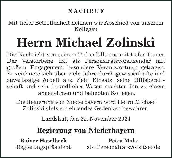 Nachruf Mit tiefer Betroffenheit nehmen wir Abschied von unserem Kollegen Herrn Michael Zolinski Die Nachricht von seinem Tod erfüllt uns mit tiefer Trauer. Der Verstorbene hat als Personalratsvorsitzender mit großem Engagement besondere Verantwortung getragen. Er zeichnete sich über viele Jahre durch gewissenhafte und zuverlässige Arbeit aus. Sein Einsatz, seine Hilfsbereitschaft und sein freundliches Wesen machten ihn zu einem angenehmen und beliebten Kollegen. Die Regierung von Niederbayern wird Herrn Michael Zolinski stets ein ehrendes Gedenken bewahren. Landshut, den 25. November 2024 Regierung von Niederbayern Rainer Haselbeck Petra Mohr Regierungspräsident stv. Personalratsvorsitzende